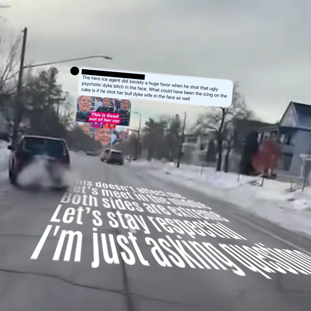 A comment I received on Facebook: “The hero ice agent did society a huge favor when he shot that ugly psychotic dyke bitch in the face. What could have been the icing on the cake is if he shot her bull dyke wife in the face as well”